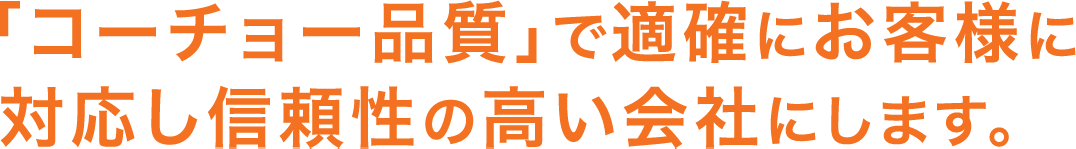 「コーチョー品質」で適確にお客様に対応し信頼性の高い会社にします。